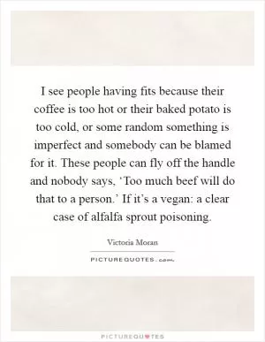 I see people having fits because their coffee is too hot or their baked potato is too cold, or some random something is imperfect and somebody can be blamed for it. These people can fly off the handle and nobody says, ‘Too much beef will do that to a person.’ If it’s a vegan: a clear case of alfalfa sprout poisoning Picture Quote #1