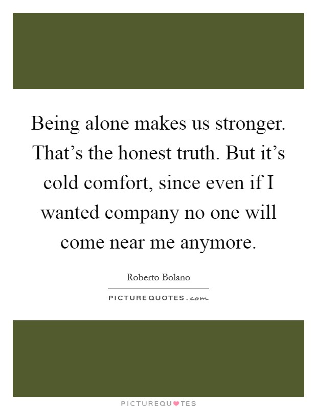 Being alone makes us stronger. That's the honest truth. But it's cold comfort, since even if I wanted company no one will come near me anymore. Picture Quote #1