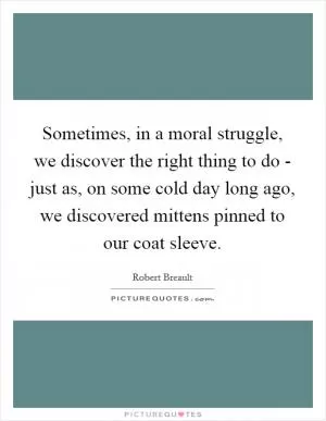 Sometimes, in a moral struggle, we discover the right thing to do - just as, on some cold day long ago, we discovered mittens pinned to our coat sleeve Picture Quote #1
