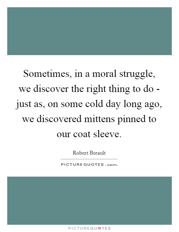 Sometimes, in a moral struggle, we discover the right thing to do - just as, on some cold day long ago, we discovered mittens pinned to our coat sleeve. Picture Quote #1