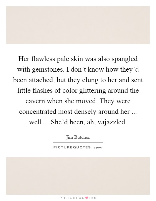 Her flawless pale skin was also spangled with gemstones. I don't know how they'd been attached, but they clung to her and sent little flashes of color glittering around the cavern when she moved. They were concentrated most densely around her ... well ... She'd been, ah, vajazzled. Picture Quote #1