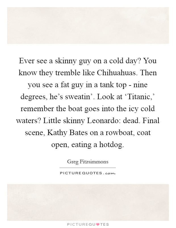 Ever see a skinny guy on a cold day? You know they tremble like Chihuahuas. Then you see a fat guy in a tank top - nine degrees, he's sweatin'. Look at ‘Titanic,' remember the boat goes into the icy cold waters? Little skinny Leonardo: dead. Final scene, Kathy Bates on a rowboat, coat open, eating a hotdog. Picture Quote #1