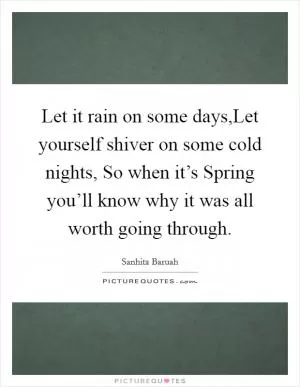 Let it rain on some days,Let yourself shiver on some cold nights, So when it’s Spring you’ll know why it was all worth going through Picture Quote #1