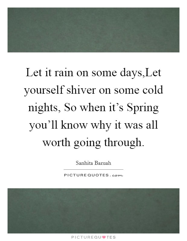 Let it rain on some days,Let yourself shiver on some cold nights, So when it's Spring you'll know why it was all worth going through. Picture Quote #1