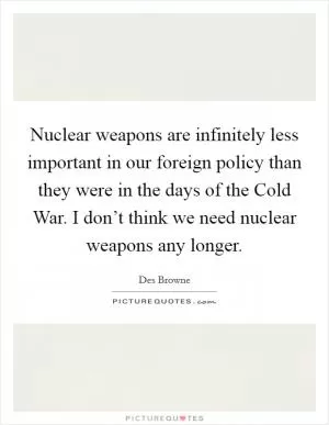Nuclear weapons are infinitely less important in our foreign policy than they were in the days of the Cold War. I don’t think we need nuclear weapons any longer Picture Quote #1