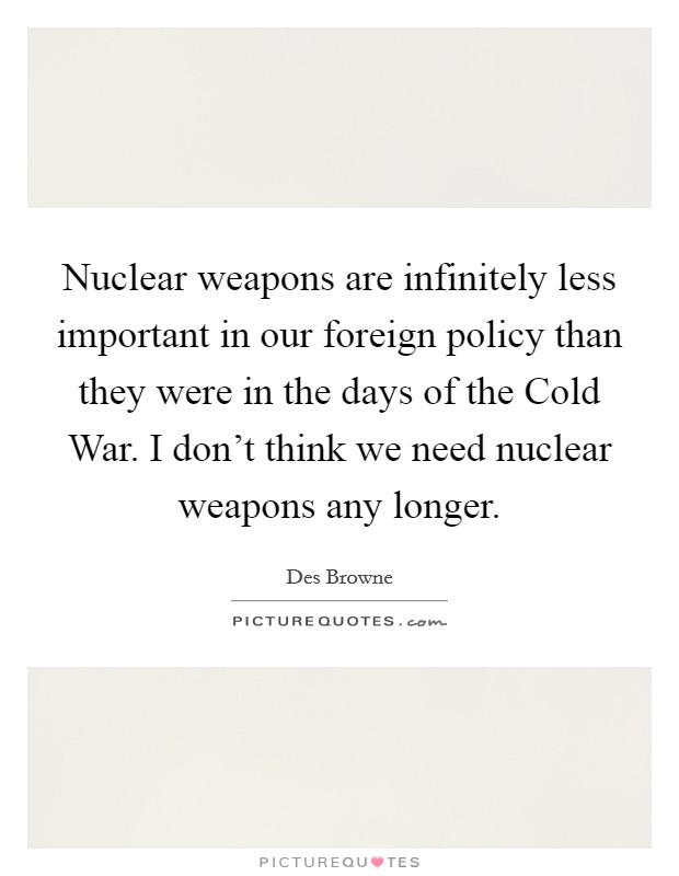 Nuclear weapons are infinitely less important in our foreign policy than they were in the days of the Cold War. I don't think we need nuclear weapons any longer. Picture Quote #1