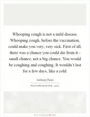 Whooping cough is not a mild disease. Whooping cough, before the vaccination, could make you very, very sick. First of all, there was a chance you could die from it - small chance, not a big chance. You would be coughing and coughing. It wouldn’t last for a few days, like a cold Picture Quote #1