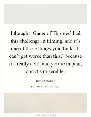 I thought ‘Game of Thrones’ had this challenge in filming, and it’s one of those things you think, ‘It can’t get worse than this,’ because it’s really cold, and you’re in pain, and it’s miserable Picture Quote #1
