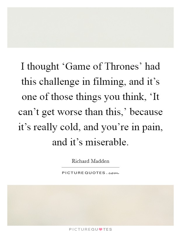 I thought ‘Game of Thrones' had this challenge in filming, and it's one of those things you think, ‘It can't get worse than this,' because it's really cold, and you're in pain, and it's miserable. Picture Quote #1