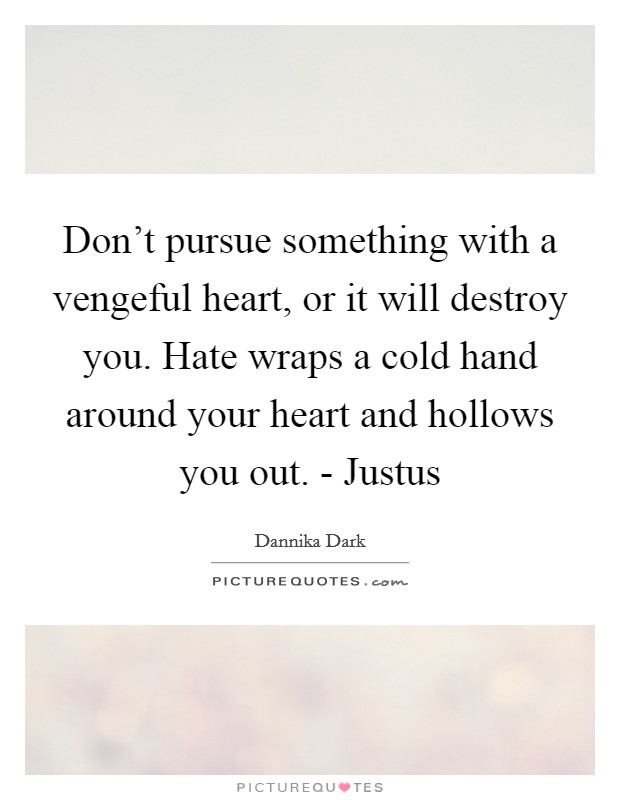 Don't pursue something with a vengeful heart, or it will destroy you. Hate wraps a cold hand around your heart and hollows you out. - Justus Picture Quote #1