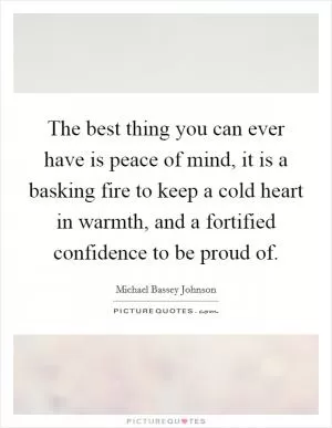 The best thing you can ever have is peace of mind, it is a basking fire to keep a cold heart in warmth, and a fortified confidence to be proud of Picture Quote #1