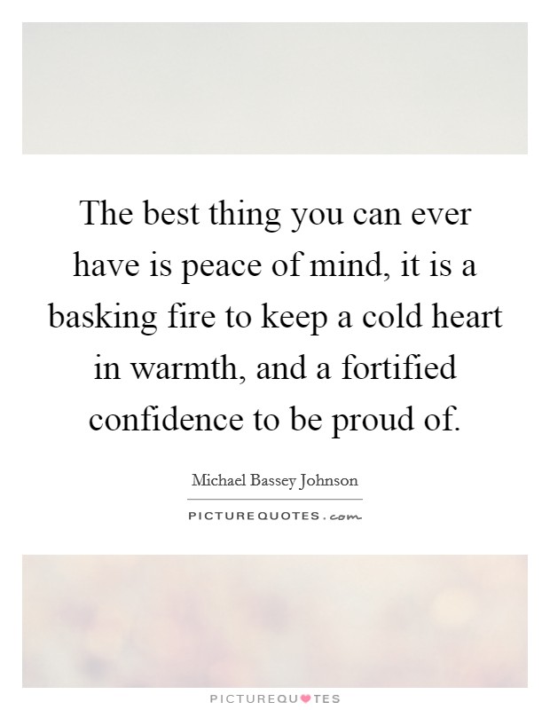 The best thing you can ever have is peace of mind, it is a basking fire to keep a cold heart in warmth, and a fortified confidence to be proud of. Picture Quote #1