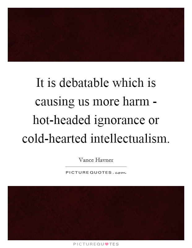 It is debatable which is causing us more harm - hot-headed ignorance or cold-hearted intellectualism. Picture Quote #1