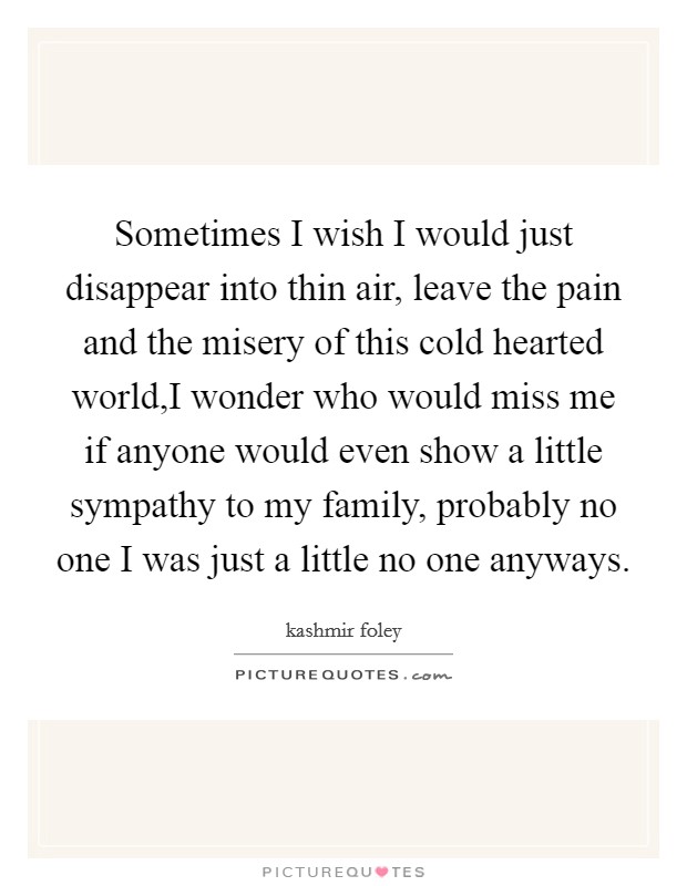 Sometimes I wish I would just disappear into thin air, leave the pain and the misery of this cold hearted world,I wonder who would miss me if anyone would even show a little sympathy to my family, probably no one I was just a little no one anyways. Picture Quote #1
