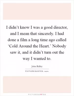I didn’t know I was a good director, and I mean that sincerely. I had done a film a long time ago called ‘Cold Around the Heart.’ Nobody saw it, and it didn’t turn out the way I wanted to Picture Quote #1