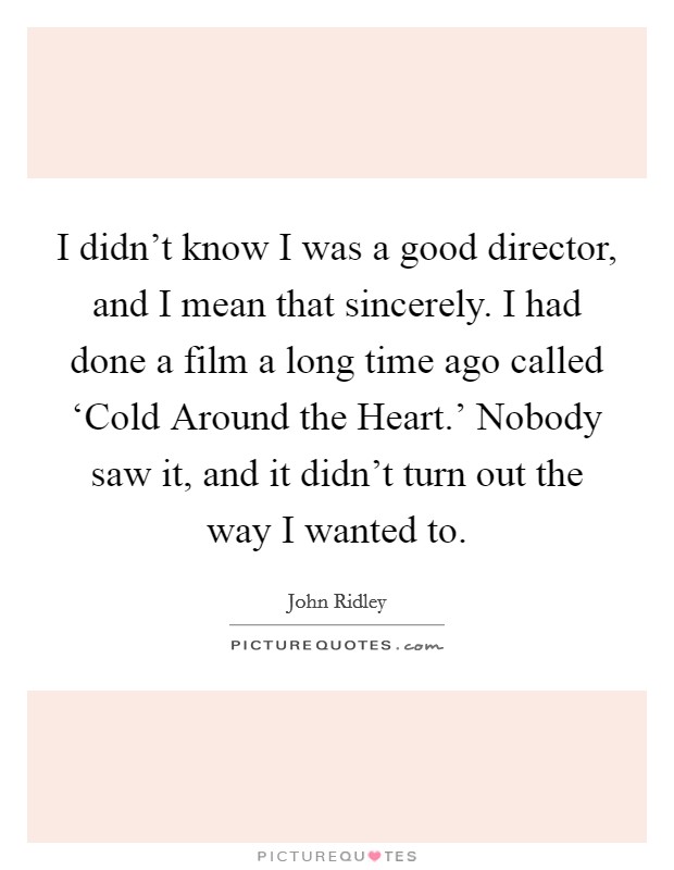 I didn't know I was a good director, and I mean that sincerely. I had done a film a long time ago called ‘Cold Around the Heart.' Nobody saw it, and it didn't turn out the way I wanted to. Picture Quote #1