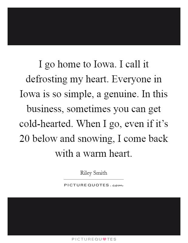 I go home to Iowa. I call it defrosting my heart. Everyone in Iowa is so simple, a genuine. In this business, sometimes you can get cold-hearted. When I go, even if it's 20 below and snowing, I come back with a warm heart. Picture Quote #1