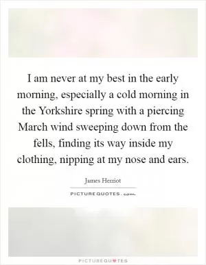 I am never at my best in the early morning, especially a cold morning in the Yorkshire spring with a piercing March wind sweeping down from the fells, finding its way inside my clothing, nipping at my nose and ears Picture Quote #1