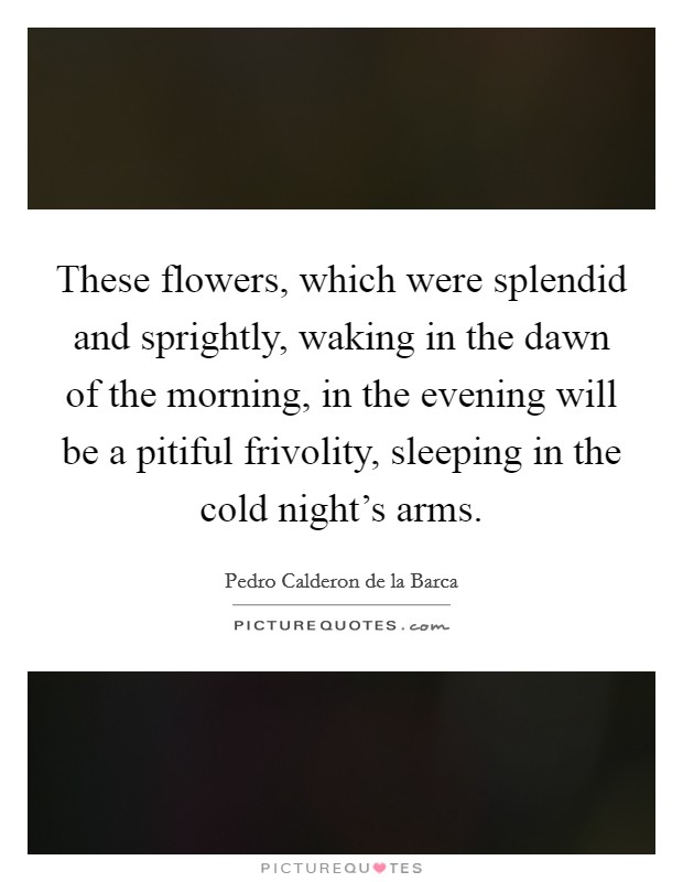 These flowers, which were splendid and sprightly, waking in the dawn of the morning, in the evening will be a pitiful frivolity, sleeping in the cold night's arms. Picture Quote #1