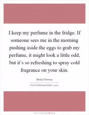 I keep my perfume in the fridge. If someone sees me in the morning pushing aside the eggs to grab my perfume, it might look a little odd, but it’s so refreshing to spray cold fragrance on your skin Picture Quote #1