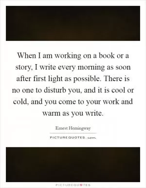When I am working on a book or a story, I write every morning as soon after first light as possible. There is no one to disturb you, and it is cool or cold, and you come to your work and warm as you write Picture Quote #1