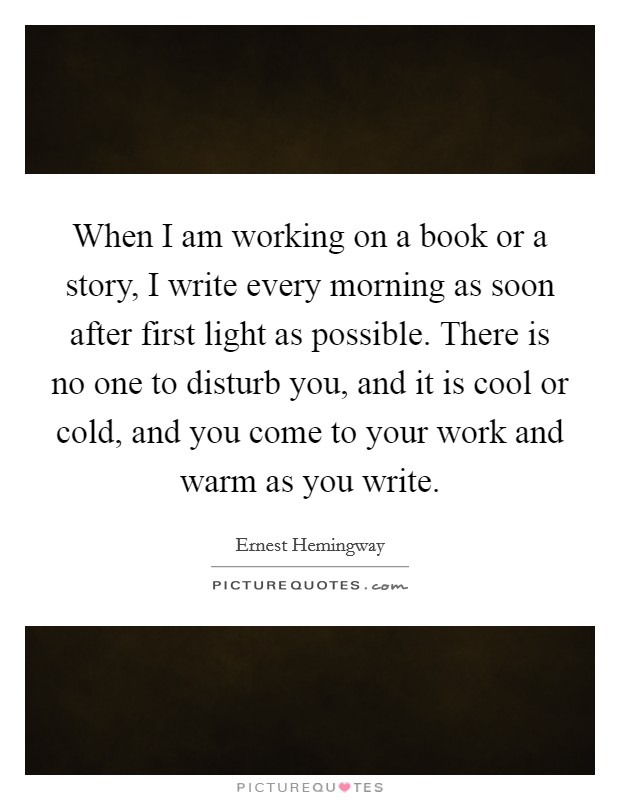 When I am working on a book or a story, I write every morning as soon after first light as possible. There is no one to disturb you, and it is cool or cold, and you come to your work and warm as you write. Picture Quote #1
