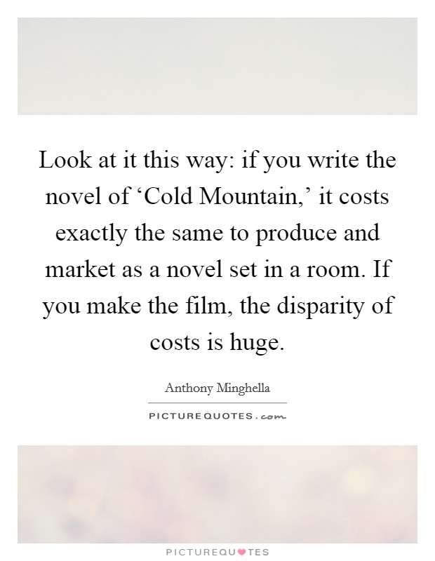Look at it this way: if you write the novel of ‘Cold Mountain,' it costs exactly the same to produce and market as a novel set in a room. If you make the film, the disparity of costs is huge. Picture Quote #1