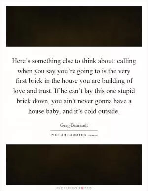 Here’s something else to think about: calling when you say you’re going to is the very first brick in the house you are building of love and trust. If he can’t lay this one stupid brick down, you ain’t never gonna have a house baby, and it’s cold outside Picture Quote #1