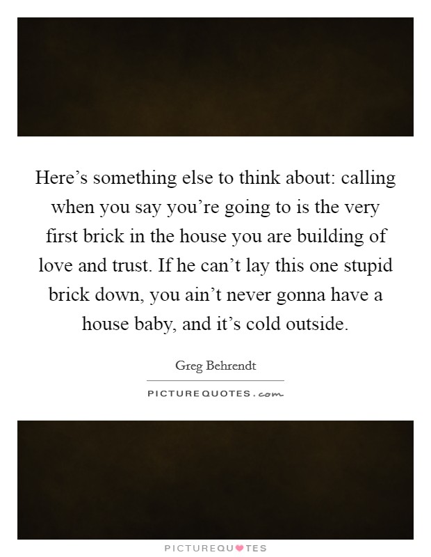 Here's something else to think about: calling when you say you're going to is the very first brick in the house you are building of love and trust. If he can't lay this one stupid brick down, you ain't never gonna have a house baby, and it's cold outside. Picture Quote #1