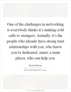 One of the challenges in networking is everybody thinks it’s making cold calls to strangers. Actually, it’s the people who already have strong trust relationships with you, who know you’re dedicated, smart, a team player, who can help you Picture Quote #1