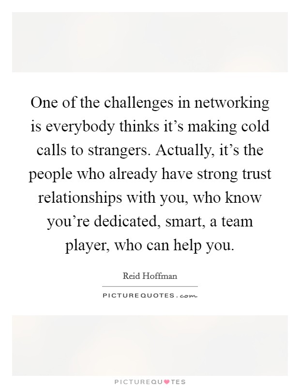 One of the challenges in networking is everybody thinks it's making cold calls to strangers. Actually, it's the people who already have strong trust relationships with you, who know you're dedicated, smart, a team player, who can help you. Picture Quote #1