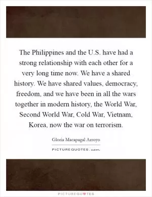 The Philippines and the U.S. have had a strong relationship with each other for a very long time now. We have a shared history. We have shared values, democracy, freedom, and we have been in all the wars together in modern history, the World War, Second World War, Cold War, Vietnam, Korea, now the war on terrorism Picture Quote #1