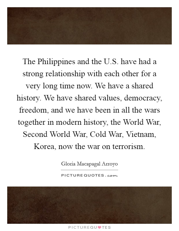 The Philippines and the U.S. have had a strong relationship with each other for a very long time now. We have a shared history. We have shared values, democracy, freedom, and we have been in all the wars together in modern history, the World War, Second World War, Cold War, Vietnam, Korea, now the war on terrorism. Picture Quote #1