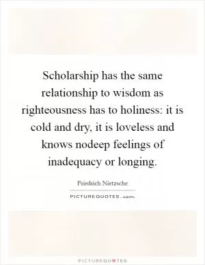 Scholarship has the same relationship to wisdom as righteousness has to holiness: it is cold and dry, it is loveless and knows nodeep feelings of inadequacy or longing Picture Quote #1