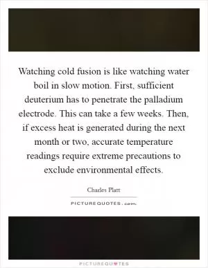 Watching cold fusion is like watching water boil in slow motion. First, sufficient deuterium has to penetrate the palladium electrode. This can take a few weeks. Then, if excess heat is generated during the next month or two, accurate temperature readings require extreme precautions to exclude environmental effects Picture Quote #1