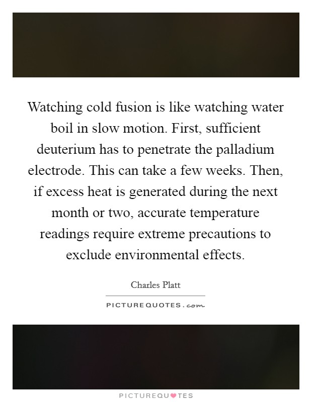 Watching cold fusion is like watching water boil in slow motion. First, sufficient deuterium has to penetrate the palladium electrode. This can take a few weeks. Then, if excess heat is generated during the next month or two, accurate temperature readings require extreme precautions to exclude environmental effects. Picture Quote #1