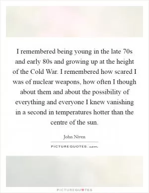 I remembered being young in the late  70s and early  80s and growing up at the height of the Cold War. I remembered how scared I was of nuclear weapons, how often I though about them and about the possibility of everything and everyone I knew vanishing in a second in temperatures hotter than the centre of the sun Picture Quote #1