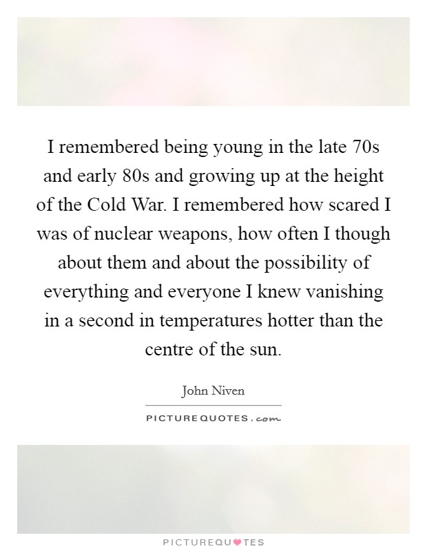 I remembered being young in the late  70s and early  80s and growing up at the height of the Cold War. I remembered how scared I was of nuclear weapons, how often I though about them and about the possibility of everything and everyone I knew vanishing in a second in temperatures hotter than the centre of the sun. Picture Quote #1
