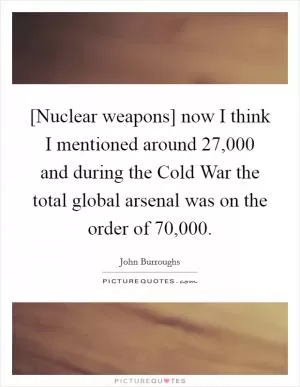 [Nuclear weapons] now I think I mentioned around 27,000 and during the Cold War the total global arsenal was on the order of 70,000 Picture Quote #1