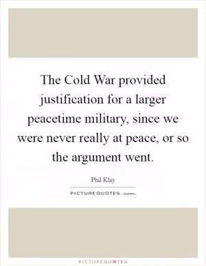 The Cold War provided justification for a larger peacetime military, since we were never really at peace, or so the argument went Picture Quote #1
