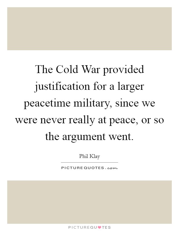 The Cold War provided justification for a larger peacetime military, since we were never really at peace, or so the argument went. Picture Quote #1