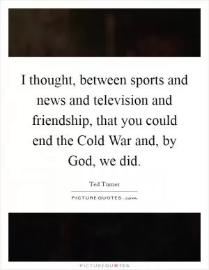 I thought, between sports and news and television and friendship, that you could end the Cold War and, by God, we did Picture Quote #1