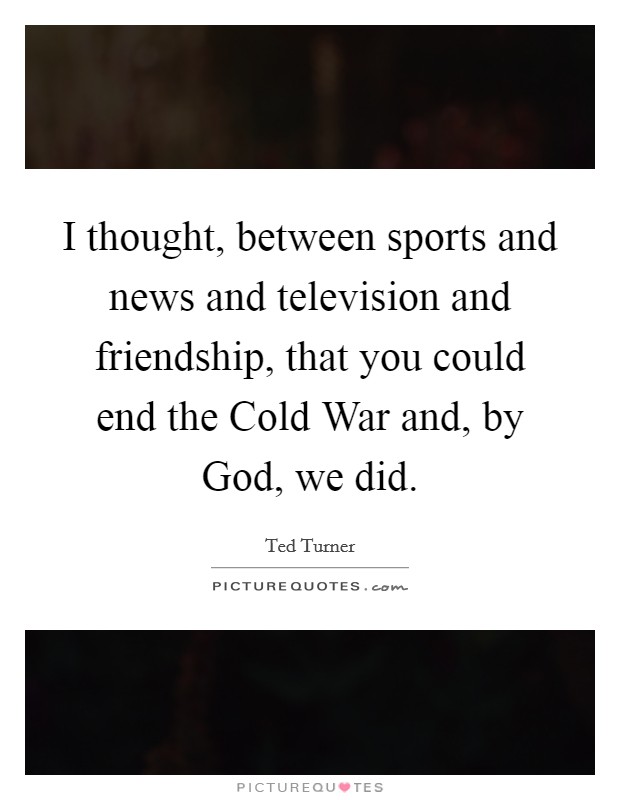 I thought, between sports and news and television and friendship, that you could end the Cold War and, by God, we did. Picture Quote #1