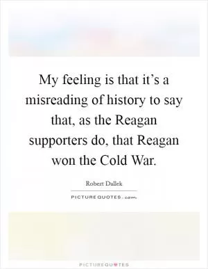 My feeling is that it’s a misreading of history to say that, as the Reagan supporters do, that Reagan won the Cold War Picture Quote #1