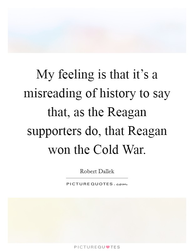 My feeling is that it's a misreading of history to say that, as the Reagan supporters do, that Reagan won the Cold War. Picture Quote #1