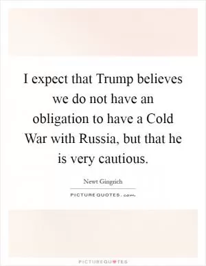 I expect that Trump believes we do not have an obligation to have a Cold War with Russia, but that he is very cautious Picture Quote #1