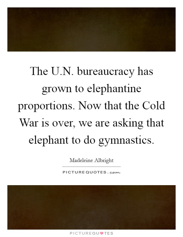 The U.N. bureaucracy has grown to elephantine proportions. Now that the Cold War is over, we are asking that elephant to do gymnastics. Picture Quote #1