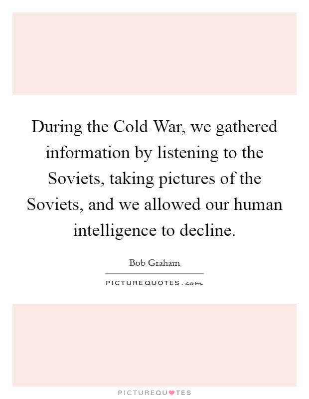 During the Cold War, we gathered information by listening to the Soviets, taking pictures of the Soviets, and we allowed our human intelligence to decline. Picture Quote #1