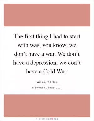 The first thing I had to start with was, you know, we don’t have a war. We don’t have a depression, we don’t have a Cold War Picture Quote #1