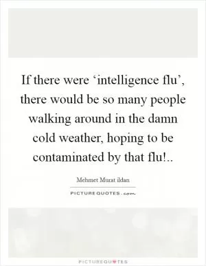 If there were ‘intelligence flu’, there would be so many people walking around in the damn cold weather, hoping to be contaminated by that flu! Picture Quote #1